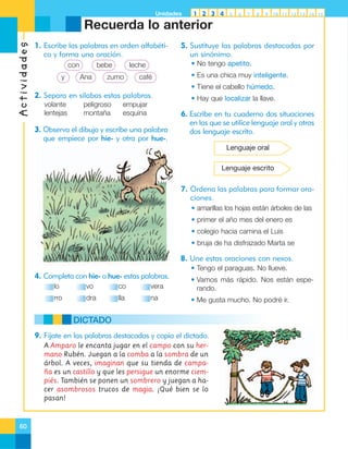 Unidades

1 2 3 4

5

6

7

8

9

10 11 12 13 14 15

Actividades

Recuerda lo anterior
1. Escribe las palabras en orden alfabético y forma una oración.
con
y

bebe
Ana

• No tengo apetito.

leche

zumo

5. Sustituye las palabras destacadas por
un sinónimo.

café

• Es una chica muy inteligente.
• Tiene el cabello húmedo.

2. Separa en sílabas estas palabras.
volante
lentejas

peligroso
montaña

empujar
esquina

3. Observa el dibujo y escribe una palabra
que empiece por hie- y otra por hue-.

• Hay que localizar la llave.

6. Escribe en tu cuaderno dos situaciones
en las que se utilice lenguaje oral y otras
dos lenguaje escrito.
Lenguaje oral
Lenguaje escrito

7. Ordena las palabras para formar oraciones.
• amarillas los hojas están árboles de las
• primer el año mes del enero es
• colegio hacia camina el Luis
• bruja de ha disfrazado Marta se

8. Une estas oraciones con nexos.
• Tengo el paraguas. No llueve.

4. Completa con hie- o hue- estas palabras.
lo

vo

co

vera

• Vamos más rápido. Nos están esperando.

rro

dra

lla

na

• Me gusta mucho. No podré ir.

DICTADO
9. Fíjate en las palabras destacadas y copia el dictado.
A Amparo le encanta jugar en el campo con su hermano Rubén. Juegan a la comba a la sombra de un
árbol. A veces, imaginan que su tienda de campaña es un castillo y que les persigue un enorme ciempiés. También se ponen un sombrero y juegan a hacer asombrosos trucos de magia. ¡Qué bien se lo
pasan!

60

 