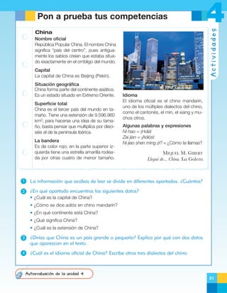China
Nombre oficial
República Popular China. El nombre China
significa “país del centro”, pues antiguamente los sabios creían que estaba situado exactamente en el ombligo del mundo.
Capital
La capital de China es Beijing (Pekín).
Situación geográfica
China forma parte del continente asiático.
Es un estado situado en Extremo Oriente.
Superficie total
China es el tercer país del mundo en tamaño. Tiene una extensión de 9.596.960
km2; para hacerse una idea de su tamaño, basta pensar que multiplica por dieciséis el de la península ibérica.
La bandera
Es de color rojo; en la parte superior izquierda tiene una estrella amarilla rodeada por otras cuatro de menor tamaño.

4
Actividades

Pon a prueba tus competencias

Idioma
El idioma oficial es el chino mandarín,
uno de los múltiples dialectos del chino,
como el cantonés, el min, el xiang y muchos otros.
Algunas palabras y expresiones
Ni hao = ¡Hola!
Zai jian = ¡Adiós!
Ni jiao shen ming zi? = ¿Cómo te llamas?

MIQUEL M. GIBERT
LleguŽ de... China. La Galera

1

La información que acabas de leer se divide en diferentes apartados. ¿Cuántos?

2

¿En qué apartado encuentras los siguientes datos?
• ¿Cuál es la capital de China?
• ¿Cómo se dice adiós en chino mandarín?
• ¿En qué continente está China?
• ¿Qué significa China?
• ¿Cuál es la extensión de China?

3

¿Dirías que China es un país grande o pequeño? Explica por qué con dos datos
que aparezcan en el texto.

4

¿Cuál es el idioma oficial de China? Escribe otros tres dialectos del chino.

Autoevaluación de la unidad 4
61

 