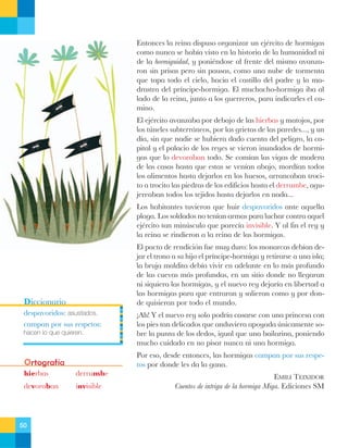 Entonces la reina dispuso organizar un ejŽrcito de hormigas
como nunca se hab’a visto en la historia de la humanidad ni
de la hormiguidad, y poniŽndose al frente del mismo avanzaron sin prisas pero sin pausas, como una nube de tormenta
que tapa todo el cielo, hacia el castillo del padre y la madrastra del pr’ncipe-hormiga. El muchacho-hormiga iba al
lado de la reina, junto a los guerreros, para indicarles el camino.
El ejŽrcito avanzaba por debajo de las hierbas y matojos, por
los tœneles subterr‡neos, por las grietas de las paredes..., y un
d’a, sin que nadie se hubiera dado cuenta del peligro, la capital y el palacio de los reyes se vieron inundados de hormigas que lo devoraban todo. Se com’an las vigas de madera
de las casas hasta que estas se ven’an abajo, mord’an todos
los alimentos hasta dejarlos en los huesos, arrancaban trocito a trocito las piedras de los edificios hasta el derrumbe, agujereaban todos los tejidos hasta dejarlos en nada...
Los habitantes tuvieron que huir despavoridos ante aquella
plaga. Los soldados no ten’an armas para luchar contra aquel
ejŽrcito tan minœsculo que parec’a invisible. Y al fin el rey y
la reina se rindieron a la reina de las hormigas.
El pacto de rendici—n fue muy duro: los monarcas deb’an dejar el trono a su hijo el pr’ncipe-hormiga y retirarse a una isla;
la bruja maldita deb’a vivir en adelante en lo m‡s profundo
de las cuevas m‡s profundas, en un sitio donde no llegaran
ni siquiera las hormigas, y el nuevo rey dejar’a en libertad a
las hormigas para que entraran y salieran como y por donde quisieran por todo el mundo.

Diccionario
despavoridos: asustados.
campan por sus respetos:
hacen lo que quieren.

Ortografía
hierbas

derrumbe

devoraban

invisible

50

ÁAh! Y el nuevo rey solo podr’a casarse con una princesa con
los pies tan delicados que anduviera apoyada œnicamente sobre la punta de los dedos, igual que una bailarina, poniendo
mucho cuidado en no pisar nunca ni una hormiga.
Por eso, desde entonces, las hormigas campan por sus respetos por donde les da la gana.
EMILI TEIXIDOR
Cuentos de intriga de la hormiga Miga. Ediciones SM

 