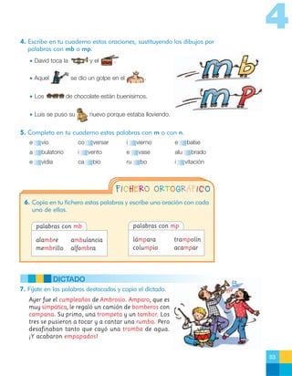 4
4. Escribe en tu cuaderno estas oraciones, sustituyendo los dibujos por
palabras con mb o mp.
• David toca la
• Aquel

y el

.

se dio un golpe en el

• Los

.

de chocolate están buenísimos.

• Luis se puso su

nuevo porque estaba lloviendo.

5. Completa en tu cuaderno estas palabras con m o con n.
e

vío

co

a

bulatorio

i

e

vidia

ca

versar
vento
bio

i

vierno

e

vase

ru

bo

e
alu
i

balse
brado
vitación

FICHERO ORTOGRÁFICO
6. Copia en tu fichero estas palabras y escribe una oración con cada
una de ellas.
palabras con mb

palabras con mp

alambre
membrillo

lámpara
columpio

ambulancia
alfombra

trampolín
acampar

DICTADO
7. Fíjate en las palabras destacadas y copia el dictado.
Ayer fue el cumpleaños de Ambrosio. Amparo, que es
muy simpática, le regaló un camión de bomberos con
campana. Su primo, una trompeta y un tambor. Los
tres se pusieron a tocar y a cantar una rumba. Pero
desafinaban tanto que cayó una tromba de agua.
¡Y acabaron empapados!

53

 