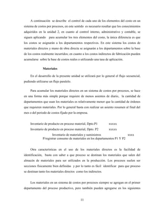 11
A continuación se describe el control de cada uno de los elementos del costo en un
sistema de costos por procesos, en este sentido es necesario resaltar que los conocimientos
adquiridos en la unidad 2, en cuanto al control interno, administrativo y contable, se
siguen aplicando para acumular los tres elementos del costo, la única diferencia es que
los costos se asignarán a los departamentos respectivos. En este sistema los costos de
materiales directos y mano de obra directa se asignarán a los departamentos sobre la base
de los costos realmente incurridos; en cuanto a los costos indirectos de fabricación pueden
acumularse sobre la base de costos reales o utilizando una tasa de aplicación.
Materiales
En el desarrollo de la presente unidad se utilizará por lo general el flujo secuencial,
pudiendo utilizarse un flujo paralelo.
Para acumular los materiales directos en un sistema de costos por procesos, se hace
en una forma más simple porque requiere de menos asientos de diario, la cantidad de
departamentos que usan los materiales es relativamente menor que la cantidad de órdenes
que requieren materiales. Por lo general basta con realizar un asiento resumen al final del
mes o del periodo de costos fijado por la empresa.
Inventario de producto en proceso material, Dpto.P1 xxxxx
Inventario de producto en proceso material, Dpto. P2 xxxxx
Inventario de materiales y suministros xxxx
P/registrar consumo de materiales en los departamentos P1 Y P2
Otra características en el uso de los materiales directos es la facilidad de
identificación, basta con saber a que proceso se destinan los materiales que salen del
almacén de materiales para ser utilizados en la producción. Los procesos suelen ser
secciones físicamente bien definidas y por lo tanto es fácil identificar para que proceso
se destinan tanto los materiales directos como los indirectos.
Los materiales en un sistema de costos por procesos siempre se agregan en el primer
departamento del proceso productivo, pero también pueden agregarse en los siguientes
 