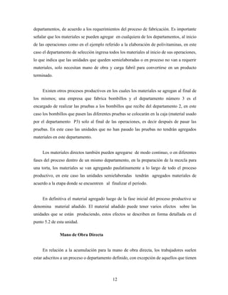 12
departamentos, de acuerdo a los requerimientos del proceso de fabricación. Es importante
señalar que los materiales se pueden agregar en cualquiera de los departamentos, al inicio
de las operaciones como en el ejemplo referido a la elaboración de polivitaminas, en este
caso el departamento de selección ingresa todos los materiales al inicio de sus operaciones,
lo que indica que las unidades que queden semielaboradas o en proceso no van a requerir
materiales, solo necesitan mano de obra y carga fabril para convertirse en un producto
terminado.
Existen otros procesos productivos en los cuales los materiales se agregan al final de
los mismos; una empresa que fabrica bombillos y el departamento número 3 es el
encargado de realizar las pruebas a los bombillos que recibe del departamento 2, en este
caso los bombillos que pasen las diferentes pruebas se colocarán en la caja (material usado
por el departamento P3) solo al final de las operaciones, es decir después de pasar las
pruebas. En este caso las unidades que no han pasado las pruebas no tendrán agregados
materiales en este departamento.
Los materiales directos también pueden agregarse de modo continuo, o en diferentes
fases del proceso dentro de un mismo departamento, en la preparación de la mezcla para
una torta, los materiales se van agregando paulatinamente a lo largo de todo el proceso
productivo, en este caso las unidades semielaboradas tendrán agregados materiales de
acuerdo a la etapa donde se encuentren al finalizar el periodo.
En definitiva el material agregado luego de la fase inicial del proceso productivo se
denomina material añadido. El material añadido puede tener varios efectos sobre las
unidades que se están produciendo, estos efectos se describen en forma detallada en el
punto 5.2 de esta unidad.
Mano de Obra Directa
En relación a la acumulación para la mano de obra directa, los trabajadores suelen
estar adscritos a un proceso o departamento definido, con excepción de aquellos que tienen
 