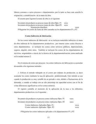 13
labores comunes a varios procesos o departamentos; por lo tanto se hace más sencilla la
asignación y contabilización de la mano de obra.
El asiento para registrar la mano de obra es el siguiente:
Inventario de producto en proceso mano de obra Dpto. P1 xxxx
Inventario de producto en proceso mano de obra Dpto.P2 xxxx
Nómina por distribuir xxxx
P/Registrar los costos de mano de obra causados en los departamentos P1 y P2
Costos Indirectos de fabricación:
En los costos indirectos de fabricación no se incluyen materiales indirectos ni mano
de obra indirecta de los departamentos productivos, por tratarse como costos directos a
estos departamentos; se incluyen los costos como servicios públicos, depreciaciones,
seguros, alquiler, entre otros. También se incluyen los costos de los departamentos de
servicios, asignándolos a través de la técnica de la departamentalización, tema analizado
en la unidad número 2.
En el sistema de costos por procesos los costos indirectos de fabricación se acumulan
de acuerdo a los siguientes métodos:
1. Utilizar el método trabajado en el costeo por órdenes de producción, es decir
acumular los costos mediante la tasa de aplicación predeterminada. Este método se usa
cuando la producción es muy variable de un periodo a otro, debido a fluctuaciones de la
demanda, o cuando se trabaja con un alto porcentaje de capacidad ociosa con el fin de
evitar diferencias significativas en los costos unitarios.
El registro contable al momento de la aplicación de la tasa a los diferentes
departamentos productivos, es el siguiente:
Inventario de productos en proceso costos indirectos Dpto. P1 xxxx
Inventario de productos en proceso costos indirectos Dpto. P2 xxxx
Costos Indirectos Aplicados Dpto. P1 xxxx
Costos indirectos Aplicados Dpto. P2 xxxx
P/Registrar los costos indirectos aplicados a los departamentos P1 y P2
 