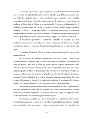 19
Las unidades equivalentes, según Horngren son el número de unidades terminadas
que se podrían haber producido con los insumos aplicados (pag. 540), lo que quiere decir
que todas las unidades que se están justificando debe expresarse como unidades
terminadas con el fin de calcular los costos unitarios. Por ejemplo si para elaborar un
producto se deben utilizar 3 horas y se han invertido 18 horas en la fabricación de 12
unidades, esto quiere decir que con las 18 horas invertidas se podrían haber terminado 6
unidades (18 horas / 3 horas por unidad). Las unidades equivalentes se determinan
multiplicando las unidades que están en proceso o semielaboradas por el porcentaje de
avance o porcentaje de terminación (inversión realizada para cada elemento del costo).
La producción equivalente se determina sumando las unidades que están
totalmente terminadas más las unidades en proceso expresadas en términos de unidades
completas de acuerdo al porcentaje de terminación que ellas posean en cada elemento del
costo.
El objetivo o finalidad de calcular la producción equivalente es poder computar los
costos unitarios.
Para determinar las unidades equivalentes es necesario estimar cuanto de un
recurso (materiales, mano de obra y costos indirectos) fue aplicado a las unidades que
están en proceso, esta tarea a veces no resulta sencilla, algunas estimaciones como
material se pueden realizar de manera sencilla, pero cuando se hace referencia a los costos
indirectos puede ser difícil su determinación. En este sentido es importante recordar que
los costos indirectos de fabricación son aplicados, por lo tanto el grado de terminación
para éste elemento dependerá de la base de aplicación utilizada para el cálculo de la tasa,
es decir si la tasa está en función de la mano de obra, el grado de terminación del elemento
mano de obra será el mismo para el elemento costos indirectos de fabricación
Para calcular la producción equivalente nos ubicamos en la Parte 2 del informe de
cantidad, denominada Justificación de unidades, que indica la existencia de unidades
terminadas y unidades en proceso. Las unidades en proceso deben ser expresadas como
unidades terminadas de acuerdo a su grado de terminación.
Para la empresa ejemplo, que estamos trabajando, en el departamento de selección,
los materiales se agregan al inicio de la actividad lo que implica que todas las unidades
tanto terminadas como en proceso ya tienen incorporados todos los materiales que
 