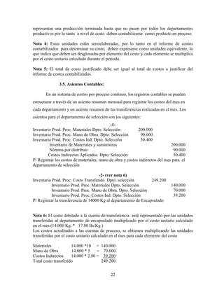 22
representan una producción terminada hasta que no pasen por todos los departamentos
productivos por lo tanto a nivel de costo deben contabilizarse como producto en proceso.
Nota 4: Estas unidades están semielaboradas, por lo tanto en el informe de costos
contabilizados para determinar su costo, deben expresarse como unidades equivalente, lo
que indica que deben ser desglosadas por elemento del costo y cada elemento se multiplica
por el costo unitario calculado durante el periodo.
Nota 5: El total de costo justificado debe ser igual al total de costos a justificar del
informe de costos contabilizados.
3.5. Asientos Contables:
En un sistema de costos por proceso continuo, los registros contables se pueden
estructurar a través de un asiento resumen mensual para registrar los costos del mes en
cada departamento y un asiento resumen de las transferencias realizadas en el mes. Los
asientos para el departamento de selección son los siguientes:
-1-
Inventario Prod. Proc. Materiales Dpto. Selección 200.000
Inventario Prod. Proc. Mano de Obra. Dpto. Selección 90.000
Inventario Prod. Proc. Costos Ind. Dpto. Selección 50.400
Inventario de Materiales y suministros 200.000
Nómina por distribuir 90.000
Costos Indirectos Aplicados Dpto. Selección 50.400
P/ Registrar los costos de materiales, mano de obra y costos indirectos del mes para el
departamento de selección
-2- (ver nota 6)
Inventario Prod. Proc. Costo Transferido Dpto. selección 249.200
Inventario Prod. Proc. Materiales Dpto. Selección 140.000
Inventario Prod. Proc. Mano de Obra. Dpto. Selección 70.000
Inventario Prod. Proc. Costos Ind. Dpto. Selección 39.200
P/ Registrar la transferencia de 14000 Kg al departamento de Encapsulado
Nota 6: El costo debitado a la cuenta de transferencia está representado por las unidades
transferidas al departamento de encapsulado multiplicado por el costo unitario calculado
en el mes (14.000 Kg. * 17.80 Bs/Kg.)
Los costos acreditados a las cuentas de proceso, se obtienen multiplicando las unidades
transferidas por el costo unitario calculado en el mes para cada elemento del costo
Materiales 14.000 *10 = 140.000
Mano de Obra 14.000 * 5 = 70.000
Costos Indirectos 14.000 * 2.80 = 39.200
Total costo transferido 249.200
 