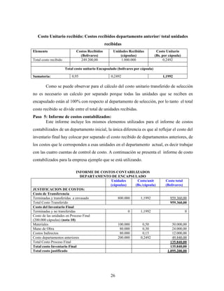 26
Costo Unitario recibido: Costos recibidos departamento anterior/ total unidades
recibidas
Elemento Costos Recibidos
(Bolívares)
Unidades Recibidas
(cápsulas)
Costo Unitario
(Bs. por cápsula)
Total costo recibido 249.200,00 1.000.000 0,2492
Total costo unitario Encapsulado (bolívares por cápsula)
Sumatoria: 0,95 0,2492 1,1992
Como se puede observar para el cálculo del costo unitario transferido de selección
no es necesario un calculo por separado porque todas las unidades que se reciben en
encapsulado están al 100% con respecto al departamento de selección, por lo tanto el total
costo recibido se divide entre el total de unidades recibidas.
Paso 5: Informe de costos contabilizados:
Este informe incluye los mismos elementos utilizados para el informe de costos
contabilizados de un departamento inicial, la única diferencia es que al reflejar el costo del
inventario final hay colocar por separado el costo recibido de departamentos anteriores, de
los costos que le corresponden a esas unidades en el departamento actual, es decir trabajar
con las cuatro cuentas de control de costo. A continuación se presenta el informe de costo
contabilizados para la empresa ejemplo que se está utilizando.
INFORME DE COSTOS CONTABILIZADOS
DEPARTAMENTO DE ENCAPSULADO
Unidades
(cápsulas)
Costo/unit
(Bs./cápsula)
Costo total
(Bolívares)
JUSTIFICACION DE COSTOS:
Costo de Transferencia
Terminadas y transferidas a envasado 800.000 1,1992 959.360,00
Total Costo Transferido 959.360,00
Costo del Inventario Final
Terminadas y no transferidas 0 1,1992 0
Costo de las unidades en Proceso Final
(200.000 cápsulas) (nota 10)
Materiales 100.000 0,50 50.000,00
Mano de Obra 80.000 0,30 24.000,00
Costos Indirectos 80.000 0,15 12.000,00
Costo departamentos anteriores 200.000 0,2492 49.840,00
Total Costo Proceso Final 135.840,00
Total costo Inventario Final 135.840,00
Total costo justificado 1.095.200,00
 