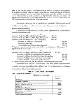27
Nota 10: Las 200.000 unidades que están en proceso se deben expresar en su equivalente
de unidades terminadas tal como aparece en el informe para el cálculo de producción
equivalente, y calcular un costo unitario por elemento del costo; las unidades en proceso
se les debe adicionar el costo que traen de departamentos anteriores, en cuanto al
departamento anterior ellas están al 100% terminadas, en todos los casos, por lo tanto en
este ejemplo tenemos que equivalen a 200.000 cápsulas.
Por otra parte obsérvese que le total de costos justificados debe coincidir con el
total de costos a justificar del informe de costos a contabilizar, mostrado en el paso 3.
Paso 6: Asientos contables:
Continuando con los registros en el diario, para el departamento de encapsulado, se
tienen los siguientes asientos:
-3-
Inventario Prod. Proc. Materiales Dpto. Encapsulado 450.00
Inventario Prod. Proc. Mano de Obra. Dpto. Encapsulado 264.000
Inventario Prod. Proc. Costos Ind. Dpto. Encapsulado 132.000
Inventario de Materiales y suministros 450.000
Nómina por distribuir 264.000
Costos Indirectos Aplicados Dpto. Selección 132.000
P/ Registrar los costos de materiales, mano de obra y costos indirectos del mes para el
departamento de encapsulado
-4-
Inventario Prod. Proc. Costo Transferido Dpto. Encapsulado 959.360
Inventario Prod. Proc. Materiales Dpto. Encapsulado 400.000
Inventario Prod. Proc. Mano de Obra. Dpto. Encapsulado 240.000
Inventario Prod. Proc. Costos Ind. Dpto. Encapsulado 120.000
Inventario Prod. Proc. Costo Transferido selección 199.360
P/ Registrar la transferencia de 800.000 cápsulas al departamento de Envasado
A continuación se procede a estructurar los cinco pasos para el departamento de
envasado, en el cual se omitirán detalles, debido a que en este departamento se trabaja en
forma idéntica al departamento de encapsulad
DEPARTAMENTO DE ENVASADO
Paso 1. Informe de Cantidad
INFORME DE CANTIDAD
Envasado
(frascos)
PARTE 1
Unidades a Justificar
Unidades Iniciadas (recibidas del departamento. anterior) 40.000
Total a Justificar: (nota 11) 40.000
PARTE 2
Justificación de Unidades
Terminadas y Transferidas (nota 12) 30.000
Terminadas y no transferidas 0
Proceso Final 10.000
Total unidades Justificadas 40.000
 