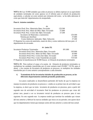 30
NOTA 14: Las 10.000 unidades que están en proceso se deben expresar en su equivalente
de unidades terminadas tal como aparece en el informe para el cálculo de producción
equivalente, y calcular un costo unitario por elemento del costo; se les debe adicionar el
costo que traen del departamentos de encapsulado.
Paso 6: Asientos contables:
-5-
Inventario Prod. Proc. Materiales Dpto. Envasado 129.500
Inventario Prod. Proc. Mano de Obra. Dpto. Envasado 57.000
Inventario Prod. Proc. Costos Ind. Dpto. Envasado 27.208
Inventario de Materiales y suministros 129.500
Nómina por distribuir 57.000
Costos Indirectos Aplicados Dpto. Selección 27.208
P/ Registrar los costos de materiales, mano de obra y costos indirectos del mes para el
departamento de envasado.
-6- (nota 15)
Inventario Productos Terminados 891.000
Inventario Prod. Proc. Materiales Dpto. Envasado 105.000
Inventario Prod. Proc. Mano de Obra. Dpto. Envasado 45.000
Inventario Prod. Proc. Costos Ind. Dpto. Envasado 21.480
Inventario Prod. Proc. Costo Transferido envasado 719.520
P/ Registrar la transferencia de 30.000 frascos al Almacén de productos terminados
NOTA 15: Para realizar el cargo a la cuenta de Almacén de productos terminados se
multiplican las unidades transferidas por el costo unitario total (30.000 * 29,70); para el
abono a las cuentas de Inventario de productos en procesos, se multiplica las unidades
transferidas por el costo unitario correspondiente a cada elemento.
4. Tratamiento de los inventarios iniciales de producción en proceso, en los
diferentes departamentos (método promedio ponderado).
Los pasos explicados se desarrollaron partiendo del hecho de que la empresa no
maneja inventarios de productos en proceso o estaba en su primer mes de actividad o que
la empresa, es decir que no tenía inventario de productos en procesos, pero a partir del
segundo mes de actividad el inventario final de productos en procesos que viene del
primer mes, pasará a ser su inventario inicial de productos en proceso para el mes
siguiente. En este segundo mes la empresa tendrá que terminar las unidades que vienen
del mes anterior y fabricar las nuevas unidades que inicie en ese periodo; esto quiere decir
que los departamentos tienen que manejar costos del mes anterior y costos del mes actual.
 