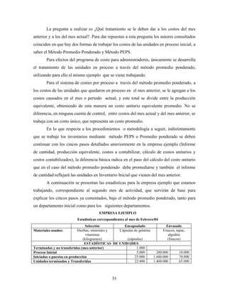 31
La pregunta a realizar es ¿Qué tratamiento se le deben dar a los costos del mes
anterior y a los del mes actual?. Para dar repuestas a esta pregunta los autores consultados
coinciden en que hay dos formas de trabajar los costos de las unidades en proceso inicial, a
saber el Método Promedio Ponderado y Método PEPS.
Para efectos del programa de costo para administradores, únicamente se desarrolla
el tratamiento de las unidades en proceso a través del método promedio ponderado,
utilizando para ello el mismo ejemplo que se viene trabajando.
Para el sistema de costeo por proceso a través del método promedio ponderado, a
los costos de las unidades que quedaron en proceso en el mes anterior, se le agregan a los
costos causados en el mes o periodo actual, y este total se divide entre la producción
equivalente, obteniendo de esta manera un costo unitario equivalente promedio. No se
diferencia, en ninguna cuenta de control, entre costos del mes actual y del mes anterior, se
trabaja con un costo único, que representa un costo promedio.
En lo que respecta a los procedimientos o metodología a seguir, indistintamente
que se trabaje los inventarios mediante método PEPS o Promedio ponderado se deben
continuar con los cincos pasos detallados anteriormente en la empresa ejemplo (Informe
de cantidad, producción equivalente, costos a contabilizar, cálculo de costos unitarios y
costos contabilizados), la diferencia básica radica en el paso del cálculo del costo unitario
que en el caso del método promedio ponderado debe promediarse y también el informe
de cantidad reflejará las unidades en Inventario Inicial que vienen del mes anterior.
A continuación se presentan las estadísticas para la empresa ejemplo que estamos
trabajando, correspondiente al segundo mes de actividad, que servirán de base para
explicar los cincos pasos ya comentados, bajo el método promedio ponderado, tanto para
un departamento inicial como para los siguientes departamentos.
EMPRESA EJEMPLO
Estadísticas correspondientes al mes de Febrero/04
Selección Encapsulado Envasado
Materiales usados: Hierbas, minerales y
vitaminas
(kilogramos)
Cápsulas de gelatina
(cápsulas)
Frascos, tapas,
algodón
(frascos)
ESTADÍSTICAS DE UNIDADES
Terminadas y no transferidas (mes anterior) 1.000
Proceso Inicial 5.000 200.000 10.000
Iniciadas o puestas en producción 25.000 1.600.000 70.000
Unidades terminadas y Transferidas 22.400 1.400.000 65.000
 