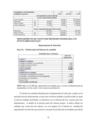 32
Terminadas y no transferidas. 0 0 0
Unidades en proceso 8.600 400.000 15.000
ESTADISTICAS DE COSTOS
Costos del inventario Inicial
Costo recibido 49.840 239.840,00
Materiales Bs. 60.000 50.000 24.500,00
Mano de Obra Bs. 20.000 24.000 12.000,00
Costos Indirectos Bs. 11.200 12.000 5.728,00
Costos Agregados durante el mes actual
Materiales 289.000 1.016.00 280.000
Mano de Obra Bs. 126.350 664.000 137.100
Costos indirectos Bs. 73.840 308.000 58.172
PROCEDIMIENTO DE COSTO POR PROMEDIO PONDERADO, CON
INVENTARIOS INICIALES
Departamento de Selección:
Paso No. 1 Elaboración del Informe de cantidad
INFORME DE CANTIDAD
Selección
(kilogramos)
PARTE 1
Unidades a Justificar
Unidades terminadas y no transferidas 1.000
Unidades en Proceso Inicial 5.000
Unidades Iniciadas 25.000
Total a Justificar: 31.000
PARTE 2
Justificación de Unidades
Terminadas y transferidas mes anterior 1.000
Terminadas y Transferidas mes actual (nota 16) 21.400
Terminadas y no transferidas 0
Proceso Final 8.600
Total unidades Justificadas 31.000
NOTA 16: Los 22.400 Kg. representan las unidades que se envían al Departamento de
encapsulado, con las cuales inicia su proceso productivo.
El informe de cantidad elaborado para el departamento de selección, cumple con el
principio descrito anteriormente, es decir que el total de unidades a justificar debe ser igual
al total de unidades justificadas. La diferencia con el informe del mes anterior para este
departamento, se detalla en la primera parte del informe porque se deben reflejar las
unidades que vienen del mes anterior, ver en la página 16, el informe de cantidad del
departamento de selección, que muestra en la parte de justificación de unidades que habían
 