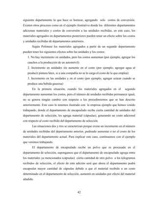 42
siguiente departamento lo que hace es hornear, agregando solo costos de conversión.
Existen otros procesos como en el ejemplo ilustrativo donde los diferentes departamentos
adicionan materiales y costos de conversión a las unidades recibidas, en este caso, los
materiales agregados en departamentos posteriores pueden tener un efecto sobre los costos
y unidades recibidas de departamentos anteriores.
Según Polimeni los materiales agregados a partir de un segundo departamento
pueden tener los siguientes efectos sobre las unidades y los costos:
1. No hay incremento en unidades, pero los costos aumentan (por ejemplo, agregar los
cauchos a la producción de un automóvil)
2. Incremento en unidades sin aumento en el costo (por ejemplo, agregar agua al
producir pintura látex, si a una compañía no se le carga el costo de la que emplea)
3. Incremento en las unidades y en el costo (por ejemplo, agregar azúcar cuando se
produce una bebida gaseosa)
En la primera situación, cuando los materiales agregados en el segundo
departamento aumentan los costos, pero el número de unidades recibidas permanece igual,
no se genera ningún cambio con respecto a los procedimientos que se han descrito
anteriormente. Este caso lo tenemos ilustrado con la empresa ejemplo que hemos venido
trabajando, donde el departamento de encapsulado recibe cierta cantidad de unidades del
departamento de selección, les agrega material (cápsulas), generando un costo adicional
con respecto al costo recibido del departamento de selección.
Las situaciones dos y tres se caracterizan porque existe un incremento en el número
de unidades recibidas del departamento anterior, pudiendo aumentar o no el costo de los
materiales del departamento actual. Para explicar este caso, continuemos con el ejemplo
que venimos trabajando.
El departamento de encapsulado recibe un polvo que es procesado en el
departamento de selección, supongamos que el departamento de encapsulado agrega entre
los materiales ya mencionados (cápsulas) cierta cantidad de otro polvo a los kilogramos
recibidos de selección, el efecto de esta adición será que ahora el departamento podrá
encapsular mayor cantidad de cápsulas debido a que el material recibido a un costo
determinado en el departamento de selección, aumentó en unidades por efecto del material
añadido.
 