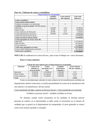 44
Paso No. 3 Informe de costos a contabilizar
Departamento de Encapsulado
Unidades
(cápsulas)
Costo unitario
(Bs./cápsula)
Costo total
Bolívares
Costos a Justificar:
Costos del Inventario Inicial
Unidades terminadas y no transferidas 0 0 0
Unidades en proceso inicial: 200.000 cápsulas
Materiales 100.000 0.50 50.000,00
Mano de obra 80.000 0,30 24.000,00
Costos indirectos de fabricación 80.000 0,15 12.00,00
Costos departamentos anteriores 200.000 0,2492 49.840,00
Total Costo del inventario inicial 135.840,00
Total costo del inventario inicial 135.840,00
Costos agregados en el mes: (nota 28)
Materiales 1.238.000,00
Mano de Obra 663.960,00
Costos Indirectos 312.000,00
Total costos agregados en el mes: 2.213.960,00
Costo recibido departamentos anteriores 445.800,00
Total costos a justificar: 2.795.600,00
NOTA 28: Se cambiaron los costos del mes, para evitar el trabajar con varios decimales.
Paso 4. Costos unitarios
Cálculo del costo unitario para el departamento de encapsulado:
Elemento Costos de las
unidades en
proceso inicial
Costos
agregados en el
mes
Unidades
Equivalentes
( cápsulas )
Costo Unitario
(Bs. por cápsula)
Materiales 50.000,00 1.238.000,00 1.840.000 0,70
Mano de Obra 24.000,00 663.960,00 1.800.000 0,3822
Costos Indirectos 12.000,00 312.000,00 1.800.000 0,18
Total 1.2622
Como se recordará para calcular el costo unitario de las transferencias recibidas del
departamento anterior (selección), se realiza promediando los costos de la transferencia del
mes anterior y la transferencia del mes actual.
Costo transferido del dpto. anterior en Proceso Inicial + Costo transferido en el período
Unidades en proceso inicial + unidades recibidas en el mes.
No obstante, cuando ocurre incremento en las unidades, la formula anterior
presenta un cambio, en el denominador se debe sumar el incremento en el número de
unidades que se generó en el departamento de encapsulado, el costo generado se conoce
como costo unitario ajustado y corregido.
 