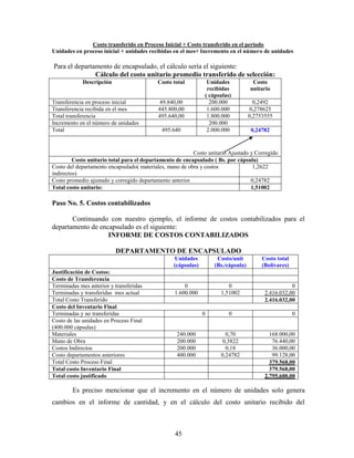 45
Costo transferido en Proceso Inicial + Costo transferido en el periodo
Unidades en proceso inicial + unidades recibidas en el mes+ Incremento en el número de unidades
Para el departamento de encapsulado, el cálculo sería el siguiente:
Cálculo del costo unitario promedio transferido de selección:
Descripción Costo total Unidades
recibidas
( cápsulas)
Costo
unitario
Transferencia en proceso inicial 49.840,00 200.000 0,2492
Transferencia recibida en el mes 445.800,00 1.600.000 0,278625
Total transferencia 495.640,00 1.800.000 0,2753555
Incremento en el número de unidades 200.000
Total 495.640 2.000.000 0,24782
Costo unitario Ajustado y Corregido
Costo unitario total para el departamento de encapsulado ( Bs. por cápsula)
Costo del departamento encapsulado( materiales, mano de obra y costos
indirectos)
1,2622
Costo promedio ajustado y corregido departamento anterior 0,24782
Total costo unitario: 1,51002
Paso No. 5. Costos contabilizados
Continuando con nuestro ejemplo, el informe de costos contabilizados para el
departamento de encapsulado es el siguiente:
INFORME DE COSTOS CONTABILIZADOS
DEPARTAMENTO DE ENCAPSULADO
Unidades
(cápsulas)
Costo/unit
(Bs./cápsula)
Costo total
(Bolívares)
Justificación de Costos:
Costo de Transferencia
Terminadas mes anterior y transferidas 0 0 0
Terminadas y transferidas mes actual 1.600.000 1,51002 2.416.032,00
Total Costo Transferido 2.416.032,00
Costo del Inventario Final
Terminadas y no transferidas 0 0 0
Costo de las unidades en Proceso Final
(400.000 cápsulas)
Materiales 240.000 0,70 168.000,00
Mano de Obra 200.000 0,3822 76.440,00
Costos Indirectos 200.000 0,18 36.000,00
Costo departamentos anteriores 400.000 0,24782 99.128,00
Total Costo Proceso Final 379.568,00
Total costo Inventario Final 379.568,00
Total costo justificado 2.795.600,00
Es preciso mencionar que el incremento en el número de unidades solo genera
cambios en el informe de cantidad, y en el cálculo del costo unitario recibido del
 