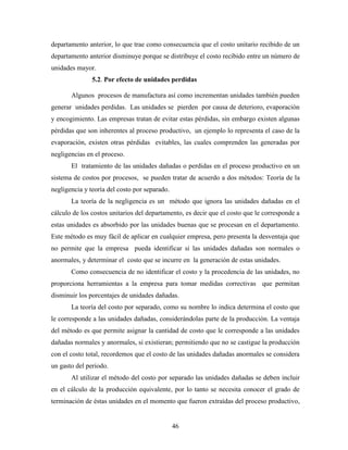 46
departamento anterior, lo que trae como consecuencia que el costo unitario recibido de un
departamento anterior disminuye porque se distribuye el costo recibido entre un número de
unidades mayor.
5.2. Por efecto de unidades perdidas
Algunos procesos de manufactura así como incrementan unidades también pueden
generar unidades perdidas. Las unidades se pierden por causa de deterioro, evaporación
y encogimiento. Las empresas tratan de evitar estas pérdidas, sin embargo existen algunas
pérdidas que son inherentes al proceso productivo, un ejemplo lo representa el caso de la
evaporación, existen otras pérdidas evitables, las cuales comprenden las generadas por
negligencias en el proceso.
El tratamiento de las unidades dañadas o perdidas en el proceso productivo en un
sistema de costos por procesos, se pueden tratar de acuerdo a dos métodos: Teoría de la
negligencia y teoría del costo por separado.
La teoría de la negligencia es un método que ignora las unidades dañadas en el
cálculo de los costos unitarios del departamento, es decir que el costo que le corresponde a
estas unidades es absorbido por las unidades buenas que se procesan en el departamento.
Este método es muy fácil de aplicar en cualquier empresa, pero presenta la desventaja que
no permite que la empresa pueda identificar si las unidades dañadas son normales o
anormales, y determinar el costo que se incurre en la generación de estas unidades.
Como consecuencia de no identificar el costo y la procedencia de las unidades, no
proporciona herramientas a la empresa para tomar medidas correctivas que permitan
disminuir los porcentajes de unidades dañadas.
La teoría del costo por separado, como su nombre lo indica determina el costo que
le corresponde a las unidades dañadas, considerándolas parte de la producción. La ventaja
del método es que permite asignar la cantidad de costo que le corresponde a las unidades
dañadas normales y anormales, si existieran; permitiendo que no se castigue la producción
con el costo total, recordemos que el costo de las unidades dañadas anormales se considera
un gasto del periodo.
Al utilizar el método del costo por separado las unidades dañadas se deben incluir
en el cálculo de la producción equivalente, por lo tanto se necesita conocer el grado de
terminación de éstas unidades en el momento que fueron extraídas del proceso productivo,
 