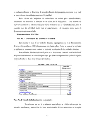 47
el cual generalmente se determina de acuerdo al punto de inspección, momento en el cual
se inspeccionan las unidades por control de calidad.
Para efectos del programa de contabilidad de costos para administradores,
únicamente se desarrolla el método de la teoría de la negligencia. Este método se
explicará utilizando la información del ejemplo ilustrativo que se viene trabajando, para el
segundo mes de actividad; tanto para el departamento de selección como para el
departamento de encapsulado.
Departamento de Selección:
Paso No. 1 Elaboración del Informe de cantidad
Para ilustrar el caso de las unidades dañadas, supongamos que en el departamento
de selección se dañaron 500 kilogramos de mezcla de polvo. Como se trata de la teoría de
la negligencia no es necesario conocer el grado de terminación de las unidades dañadas.
Las unidades dañadas deben reflejarse en el informe de cantidad con la finalidad
de que el departamento de selección justifique qué parte de la producción que está bajo su
responsabilidad se dañó en el proceso productivo.
INFORME DE CANTIDAD
Selección
(kilogramos)
PARTE 1
Unidades a Justificar
Unidades terminadas y no transferidas 1.000
Unidades en Proceso Inicial 5.000
Unidades Iniciadas 25.500
Total a Justificar: 31.500
PARTE 2
Justificación de Unidades
Terminadas y transferidas mes anterior 1.000
Terminadas y Transferidas mes actual (nota 16) 21.400
Terminadas y no transferidas 0
Proceso Final 8.600
Unidades dañadas 500
Total unidades Justificadas 31.500
Paso No. 2 Cálculo de la Producción equivalente:
Recordemos que en la producción equivalente se refleja únicamente las
unidades terminadas y transferidas del mes, las terminadas del mes anterior no se incluyen
 