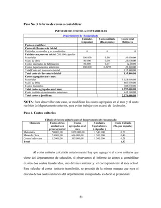 51
Paso No. 3 Informe de costos a contabilizar
INFORME DE COSTOS A CONTABILIZAR
Departamento de Encapsulado
Unidades
(cápsulas)
Costo unitario
(Bs./cápsula)
Costo total
Bolívares
Costos a Justificar
Costos del Inventario Inicial
Unidades terminadas y no transferidas 0 0 0
Unidades en proceso inicial: 200.000 cápsulas
Materiales 100.000 0.50 50.000,00
Mano de obra 80.000 0,30 24.000,00
Costos indirectos de fabricación 80.000 0,15 12.00,00
Costos departamentos anteriores 200.000 0,2492 49.840,00
Total Costo del inventario inicial 135.840,00
Total costo del inventario inicial 135.840,00
Costos agregados en el mes:
Materiales 1.028.000,00
Mano de Obra 666.000,00
Costos Indirectos 303.000,00
Total costos agregados en el mes: 1.997.000,00
Costo recibido departamentos anteriores 443.160,00
Total costos a justificar: 2.576.000,00
NOTA: Para desarrollar este caso, se modifican los costos agregados en el mes y el costo
recibido del departamento anterior, para evitar trabajar con exceso de decimales.
Paso 4. Costos unitarios
Cálculo del costo unitario para el departamento de encapsulado:
Elemento Costos de las
unidades en
proceso inicial
Costos
agregados en el
mes
Unidades
Equivalentes
( cápsulas )
Costo Unitario
(Bs. por cápsula)
Materiales 50.000,00 1.028.000,00 1.540.000 0,70
Mano de Obra 24.000,00 666.000,00 1.500.000 0,46
Costos Indirectos 12.000,00 303.000,00 1.500.000 0,21
Total 1.37
Al costo unitario calculado anteriormente hay que agregarle el costo unitario que
viene del departamento de selección, si observamos el informe de costos a contabilizar
existen dos costos transferidos, uno del mes anterior y el correspondiente al mes actual.
Para calcular el costo unitario transferido, se procede de la misma manera que para el
cálculo de los costos unitarios del departamento encapsulado, es decir se promedian:
 