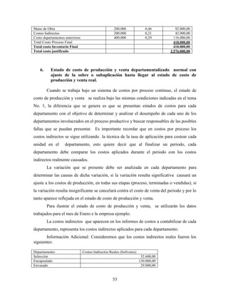 53
Mano de Obra 200.000 0,46 92.000,00
Costos Indirectos 200.000 0,21 42.000,00
Costo departamentos anteriores 400.000 0,29 116.000,00
Total Costo Proceso Final 418.000,00
Total costo Inventario Final 418.000,00
Total costo justificado 2.576.000,00
6. Estado de costo de producción y venta departamentalizado normal con
ajuste de la sobre o subaplicación hasta llegar al estado de costo de
producción y venta real.
Cuando se trabaja bajo un sistema de costos por proceso continuo, el estado de
costo de producción y venta se realiza bajo las mismas condiciones indicadas en el tema
No. 1, la diferencia que se genera es que se presentan estados de costos para cada
departamento con el objetivo de determinar y analizar el desempeño de cada uno de los
departamentos involucrados en el proceso productivo y buscar responsables de las posibles
fallas que se puedan presentar. Es importante recordar que en costos por proceso los
costos indirectos se sigue utilizando la técnica de la tasa de aplicación para costear cada
unidad en el departamento, esto quiere decir que al finalizar un periodo, cada
departamento debe comparar los costos aplicados durante el periodo con los costos
indirectos realmente causados.
La variación que se presente debe ser analizada en cada departamento para
determinar las causas de dicha variación, si la variación resulta significativa causará un
ajuste a los costos de producción, en todas sus etapas (proceso, terminadas o vendidas); si
la variación resulta insignificante se cancelará contra el costo de venta del periodo y por lo
tanto aparece reflejada en el estado de costo de producción y venta.
Para ilustrar el estado de costo de producción y venta, se utilizarán los datos
trabajados para el mes de Enero e la empresa ejemplo.
La costos indirectos que aparecen en los informes de costos a contabilizar de cada
departamento, representa los costos indirectos aplicados para cada departamento.
Información Adicional: Consideremos que los costos indirectos reales fueron los
siguientes:
Departamento: Costos Indirectos Reales (bolívares)
Selección 52.600,00
Encapsulado 130.000,00
Envasado 29.000,00
 