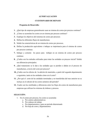 56
AUTOEVALUACION
CUESTIONARIO DE REPASO
Preguntas de Desarrollo:
1. ¿Qué tipo de empresas generalmente usan un sistema de costos por proceso continuo?
2. ¿Cómo se acumulan los costos en un sistema por proceso continuo?
3. Explique los objetivos del sistemas de costos por procesos
4. Defina los diferentes flujos de manufacturas
5. Señale las características de un sistema de costos por procesos.
6. Defina la producción equivalente e indique su importancia para el sistema de costos
por proceso continuo.
7. Indique y comente los pasos para trabajar en un sistema de costos por proceso
continuo.
8. ¿Cuáles son los métodos utilizados para tratar las unidades en proceso inicial? Señale
sus diferencias principales.
9. ¿Qué tratamiento se le dan a las unidades que se pierden o dañan en el proceso de
manufactura, a través del costo por proceso?
10. ¿Cuáles son los efectos de la adición de materiales, a partir del segundo departamento
o siguientes, tanto en las unidades cómo en el costo?
11. ¿Por qué el costo de las unidades terminadas y no transferidas del mes anterior no se
incluye en el cálculo de los costos unitarios del período?
12. Cuales son las similitudes y diferencias entre los flujos de costos de manufactura para
empresas que utilizan los sistemas de órdenes y proceso.
SELECCIÓN:
1. En el costeo por proceso, los costos se acumulan
a. Por centros administrativos
b. Por ordenes de trabajo
c. Por departamentos y para un periodo determinado
d. Por hoja de costo y departamentos
 