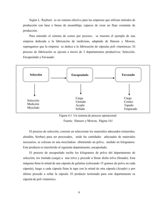 6
Según L. Rayburn es un sistema efectivo para las empresas que utilizan métodos de
producción con base a líneas de ensamblaje, capaces de crear un flujo constante de
producción.
Para entender el sistema de costos por proceso, se muestra el ejemplo de una
empresa dedicada a la fabricación de medicinas, adaptado de Hansen y Mowen,
supongamos que la empresa se dedica a la fabricación de cápsulas poli vitamínicas. El
proceso de fabricación se ejecuta a través de 3 departamentos productivos: Selección,
Encapsulado y Envasado:
Figura 4.1 Un sistema de proceso operacional.
Fuente: Hansew y Mowen, Página 161
El proceso de selección, consiste en seleccionar los materiales adecuados (minerales,
almidón, hierbas) para ser procesados, mide las cantidades adecuadas de materiales
necesarios, se colocan en una mezcladora obteniendo un polvo, medido en kilogramos.
Este producto es transferido al siguiente departamento, encapsulado.
El proceso de encapsulado recibe los kilogramos de polvo del departamento de
selección, los traslada (carga) a una tolva y procede a llenar dicha tolva (llenado). Esta
máquina llena la mitad de una cápsula de gelatina (colocando 15 gramos de polvo en cada
cápsula), luego a cada cápsula llena la tapa con la mitad de otra cápsula (Acople) y por
último procede a sellar la cápsula. El producto terminado para este departamento es
cápsula de poli vitamínico.
Selección
Medición
Mezclado
Carga
Llenado
Acople
Sellado
Carga
Conteo
Tapado
Empacado
Selección Encapsulado Envasado
 