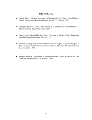 61
BIBLIOGRAFIA:
 Hansen Don y Mowen Maryanne. Administración de Costos. Contabilidad y
control. Internacional Thomson editores, S.A. de C.V. México.1996
 Horngren, Charles y otros. Introducción a la contabilidad Administrativa. 11
Edición. Pearson Educación. México. 2001
 Neuner, John. Contabilidad de Costos. Principios y Práctica. Unión Tipografica
editorial Hispano-Americana., México. 1973
 Polimeni, Ralph y otros. Contabilidad de Costos. Coneptos y Aplicaciones para la
Toma de Decisiones Gerenciales. Tercera Edición. Mc Graw Hill Interamericana,
S.A. Colombia. 1.994.
 Rayburn, Letricia. Contabilidad y Administración de Costos. Sexta Edición. Mc
Graw Hill Interamericana, S.A. México. 1.999
 