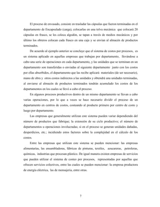7
El proceso de envasado, consiste en trasladar las cápsulas que fueron terminadas en el
departamento de Encapsulado (carga), colocarlas en una tolva mecánica que colocará 20
cápsulas en frasco, se les coloca algodón, se tapan a través de medios mecánicos y por
último los obreros colocan cada frasco en una caja y se envían al almacén de productos
terminados.
De acuerdo al ejemplo anterior se concluye que el sistema de costos por procesos, es
un sistema aplicado en aquellas empresas que trabajan por departamento, llevándose a
cabo una serie de operaciones en cada departamento, y las unidades que se terminan en un
departamento son transferidas o enviadas al siguiente departamento junto con los costos
por ellas absorbidos, el departamento que las recibe aplicará materiales (de ser necesario),
mano de obra y otros costos indirectos a las unidades y obtendrá una unidades terminadas,
al enviarse al almacén de productos terminados tendrán acumulado los costos de los
departamentos en los cuales se llevó a cabo el proceso.
En algunos procesos productivos dentro de un mismo departamento se llevan a cabo
varias operaciones, por lo que a veces se hace necesario dividir el proceso de un
departamento en centros de costos, costeando al producto primero por centro de costo y
luego por departamento.
Las empresas que generalmente utilizan este sistema pueden variar dependiendo del
número de productos que fabrique; la extensión de su ciclo productivo; el número de
departamentos u operaciones involucradas; si en el proceso se generan unidades dañadas,
desperdicios, etc.; incidiendo estos factores sobre la complejidad en el cálculo de los
costos.
Entre las empresas que utilizan este sistema se pueden mencionar: las empresas
alimentarías, las ensambladoras, fábricas de pinturas, textiles, azucareras, petroleras,
químicas, industrias que procesan plástico. De igual manera existen empresas de servicios
que pueden utilizar el sistema de costeo por procesos, representadas por aquellas que
ofrecen servicios colectivos, entre las cuales se pueden mencionar: la empresa productora
de energía eléctrica, las de mensajeria, entre otras.
 