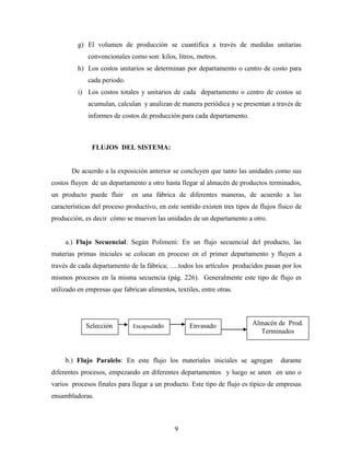 9
g) El volumen de producción se cuantifica a través de medidas unitarias
convencionales como son: kilos, litros, metros.
h) Los costos unitarios se determinan por departamento o centro de costo para
cada periodo.
i) Los costos totales y unitarios de cada departamento o centro de costos se
acumulan, calculan y analizan de manera periódica y se presentan a través de
informes de costos de producción para cada departamento.
FLUJOS DEL SISTEMA:
De acuerdo a la exposición anterior se concluyen que tanto las unidades como sus
costos fluyen de un departamento a otro hasta llegar al almacén de productos terminados,
un producto puede fluir en una fábrica de diferentes maneras, de acuerdo a las
características del proceso productivo, en este sentido existen tres tipos de flujos físico de
producción, es decir cómo se mueven las unidades de un departamento a otro.
a.) Flujo Secuencial: Según Polimeni: En un flujo secuencial del producto, las
materias primas iniciales se colocan en proceso en el primer departamento y fluyen a
través de cada departamento de la fábrica; ….todos los artículos producidos pasan por los
mismos procesos en la misma secuencia (pág. 226). Generalmente este tipo de flujo es
utilizado en empresas que fabrican alimentos, textiles, entre otras.
b.) Flujo Paralelo: En este flujo los materiales iniciales se agregan durante
diferentes procesos, empezando en diferentes departamentos y luego se unen en uno o
varios procesos finales para llegar a un producto. Este tipo de flujo es típico de empresas
ensambladoras.
Selección EnvasadoEncapsulado Almacén de Prod.
Terminados
 