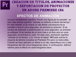 EFECTOS DE ANIMACIÓN 
Aunque normalmente significa “mover una figura por la pantalla”, en 
este caso animar significa “cambiar un atributo a través del tiempo”. 
En este sentido, si se mueve un clip desde una esquina de la 
pantalla a otra en unos segundos, se animará su posición. Si se 
cambia de enfocado a desenfocado en unos segundos, se animará 
su enfoque. Si se cambia de un tono rosa a un tono azul en unos 
segundos, se animará su color. En este caso, animación significa 
“cambiar en el tiempo” y no “mover el objeto”. �Puede animar la 
mayoría de efectos incluidos en Premiere Pro pero no todos ellos. 
Cuando se haya aplicado un efecto a un clip, especifique uno o más 
fotogramas del clip como fotogramas clave. A continuación, definirá 
valores para el efecto en cada fotograma clave. 
 
