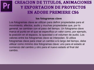 los fotogramas clave 
Los fotogramas clave se utilizan para definir propiedades para el 
movimiento, efectos, audio y muchas propiedades que, por lo 
general, se cambian con el paso del tiempo. Un fotograma clave 
marca el punto en el que se especifica un valor como, por ejemplo, 
la posición en el espacio, la opacidad o el volumen de audio. Los 
valores entre los fotogramas clave se interpolan. Si utiliza 
fotogramas clave para crear un cambio a lo largo del tiempo, debe 
utilizar como mínimo dos fotogramas clave: uno para el estado al 
comienzo del cambio y otro para el nuevo estado al final del 
cambio. 
 