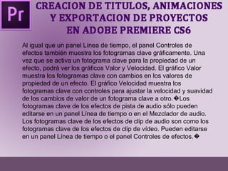 Al igual que un panel Línea de tiempo, el panel Controles de 
efectos también muestra los fotogramas clave gráficamente. Una 
vez que se activa un fotograma clave para la propiedad de un 
efecto, podrá ver los gráficos Valor y Velocidad. El gráfico Valor 
muestra los fotogramas clave con cambios en los valores de 
propiedad de un efecto. El gráfico Velocidad muestra los 
fotogramas clave con controles para ajustar la velocidad y suavidad 
de los cambios de valor de un fotograma clave a otro.�Los 
fotogramas clave de los efectos de pista de audio sólo pueden 
editarse en un panel Línea de tiempo o en el Mezclador de audio. 
Los fotogramas clave de los efectos de clip de audio son como los 
fotogramas clave de los efectos de clip de vídeo. Pueden editarse 
en un panel Línea de tiempo o el panel Controles de efectos.� 
 
