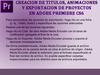 Para personalizar las opciones de exportación, haga clic en una ficha 
(p. ej., Vídeo, Audio) y especifique las opciones adecuadas. 
Realice una de las acciones siguientes: 
Haga clic en Cola. Se abre Adobe Media Encoder con la tarea de 
codificación agregada al final de la cola. 
Haga clic en Exportar. Adobe Media Encoder procesa y exporta el 
elemento inmediatamente. 
De forma predeterminada, Adobe Media Encoder guarda el archivo 
exportado en la carpeta donde se sitúa el archivo de origen. Adobe 
Media Encoder añade la extensión para el formato especificado al 
final del nombre de archivo. Es posible especificar carpetas 
inspeccionadas para los distintos tipos de archivos exportados. 
