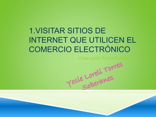 1.VISITAR SITIOS DE 
INTERNET QUE UTILICEN EL 
COMERCIO ELECTRÓNICO 
Yosie Loreli Torres Soberanes 
 