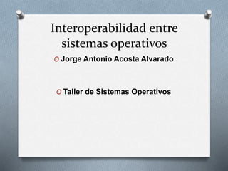Interoperabilidad entre 
sistemas operativos 
O Jorge Antonio Acosta Alvarado 
O Taller de Sistemas Operativos 
 