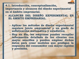 4.1. Introducción, conceptualización, 
importancia y alcances del diseño experimental 
en el ámbito empresarial. 
• ALCANCES DEL DISEÑO EXPERIMENTAL EN 
EL ÁMBITO EMPRESARIAL. 
– Aplicar los métodos de diseño experimental 
requiere juicio empresarial y un grado de 
sofisticación matemática y estadística 
– Hoy en día, las empresas pueden recopilar 
información detallada de los clientes con 
mayor sencillez y pueden emplear dichos 
datos para crear modelos que predigan la 
respuesta del consumidor con mayor rapidez 
y precisión. 
 