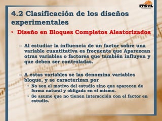 4.2 Clasificación de los diseños 
experimentales 
• Diseño en Bloques Completos Aleatorizados 
– Al estudiar la influencia de un factor sobre una 
variable cuantitativa es frecuente que Aparezcan 
otras variables o factores que también influyen y 
que deben ser controladas. 
– A estas variables se las denomina variables 
bloque, y se caracterizan por 
• No son el motivo del estudio sino que aparecen de 
forma natural y obligada en el mismo. 
• Se asume que no tienen interacción con el factor en 
estudio. 
 