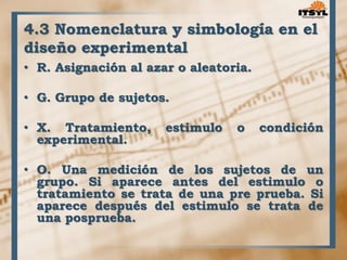 4.3 Nomenclatura y simbología en el 
diseño experimental 
• R. Asignación al azar o aleatoria. 
• G. Grupo de sujetos. 
• X. Tratamiento, estimulo o condición 
experimental. 
• O. Una medición de los sujetos de un 
grupo. Si aparece antes del estimulo o 
tratamiento se trata de una pre prueba. Si 
aparece después del estimulo se trata de 
una posprueba. 
 