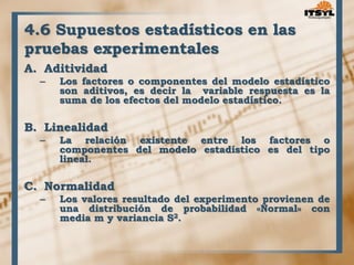 4.6 Supuestos estadísticos en las 
pruebas experimentales 
A. Aditividad 
– Los factores o componentes del modelo estadístico 
son aditivos, es decir la variable respuesta es la 
suma de los efectos del modelo estadístico. 
B. Linealidad 
– La relación existente entre los factores o 
componentes del modelo estadístico es del tipo 
lineal. 
C. Normalidad 
– Los valores resultado del experimento provienen de 
una distribución de probabilidad «Normal» con 
media m y variancia S2. 
 