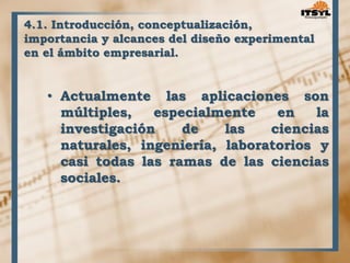 4.1. Introducción, conceptualización, 
importancia y alcances del diseño experimental 
en el ámbito empresarial. 
• Actualmente las aplicaciones son 
múltiples, especialmente en la 
investigación de las ciencias 
naturales, ingeniería, laboratorios y 
casi todas las ramas de las ciencias 
sociales. 
 