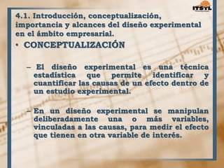 4.1. Introducción, conceptualización, 
importancia y alcances del diseño experimental 
en el ámbito empresarial. 
• CONCEPTUALIZACIÓN 
– El diseño experimental es una técnica 
estadística que permite identificar y 
cuantificar las causas de un efecto dentro de 
un estudio experimental. 
– En un diseño experimental se manipulan 
deliberadamente una o más variables, 
vinculadas a las causas, para medir el efecto 
que tienen en otra variable de interés. 
 