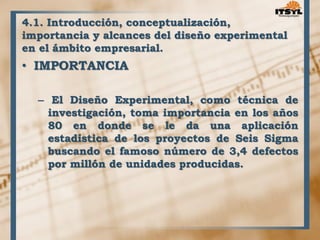 4.1. Introducción, conceptualización, 
importancia y alcances del diseño experimental 
en el ámbito empresarial. 
• IMPORTANCIA 
– El Diseño Experimental, como técnica de 
investigación, toma importancia en los años 
80 en donde se le da una aplicación 
estadística de los proyectos de Seis Sigma 
buscando el famoso número de 3,4 defectos 
por millón de unidades producidas. 
 