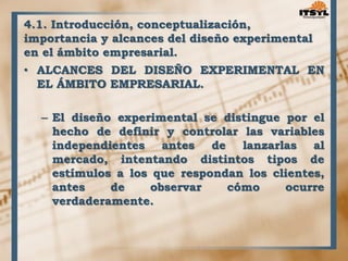 4.1. Introducción, conceptualización, 
importancia y alcances del diseño experimental 
en el ámbito empresarial. 
• ALCANCES DEL DISEÑO EXPERIMENTAL EN 
EL ÁMBITO EMPRESARIAL. 
– El diseño experimental se distingue por el 
hecho de definir y controlar las variables 
independientes antes de lanzarlas al 
mercado, intentando distintos tipos de 
estímulos a los que respondan los clientes, 
antes de observar cómo ocurre 
verdaderamente. 
 