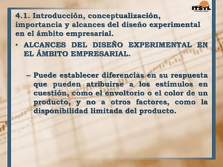 4.1. Introducción, conceptualización, 
importancia y alcances del diseño experimental 
en el ámbito empresarial. 
• ALCANCES DEL DISEÑO EXPERIMENTAL EN 
EL ÁMBITO EMPRESARIAL. 
– Puede establecer diferencias en su respuesta 
que pueden atribuirse a los estímulos en 
cuestión, como el envoltorio o el color de un 
producto, y no a otros factores, como la 
disponibilidad limitada del producto. 
 