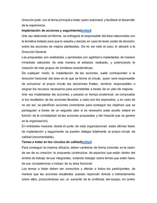dirección junto con el tema principal a tratar quien autorizará y facilitará el desarrollo 
de la experiencia. 
Implantación de acciones y seguimiento[editar] 
Una vez elaborado el informe, se entregará al responsable del área relacionada con 
la temática tratada para que lo estudie y decida, en caso de tener poder de decisión, 
sobre las acciones de mejora planteadas. De no ser este el caso, lo elevará a la 
Dirección General. 
Las propuestas son analizadas y aprobadas con agilidad e implantadas de manera 
inmediata valorando de esta manera el esfuerzo realizado, y potenciando la 
creación de más grupos de similares características. 
De cualquier modo, la implantación de las acciones, suele corresponder a la 
dirección funcional del área en la que se forma el círculo, quien será responsable 
de comunicar al propio círculo las decisiones finales, nombrar responsables o 
asignar los recursos necesarios para acometerlas a través de un plan de mejoras. 
Una vez implantadas las acciones, y pasado un tiempo prudencial, se comprueba 
si los resultados de las acciones llevadas a cabo son los esperados, y en caso de 
no ser así, se planifican acciones correctoras para conseguir los objetivos que se 
perseguían a través de un segundo plan si es necesario (este asunto estará en 
función de la complejidad de las acciones propuestas y del impacto que se genere 
en la organización). 
En entidades maduras desde el punto de vista organizacional, estas últimas fases 
de implantación y seguimiento se pueden delegar totalmente al propio círculo de 
calidad (recomendable). 
Temas a tratar en los círculos de calidad[editar] 
Para conseguir la máxima eficacia, deben centrarse de forma concreta en la razón 
de ser de su creación: la propuesta constructiva de aspectos que están dentro del 
ámbito de trabajo de sus integrantes, evitando trabajar sobre temas que están fuera 
de sus competencias o incluso de su área funcional. 
Los temas a tratar deben ser conocidos y afectar a todos los participantes, de 
manera que las acciones resultantes puedan repercutir directa o indirectamente 
sobre ellos, produciéndose así, un aumento de la confianza del equipo, en contra 
 