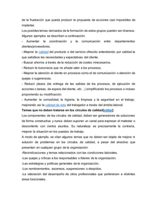de la frustración que pueda producir la propuesta de acciones casi imposibles de 
implantar. 
Los posibles temas derivados de la formación de estos grupos pueden ser diversos. 
Algunos ejemplos se describen a continuación: 
- Aumentar la coordinación y la comunicación entre departamentos 
clientes/proveedores. 
- Mejorar la calidad del producto o del servicio ofrecido entendiendo por calidad la 
que satisface las necesidades y expectativas del cliente. 
- Buscar ahorros a través de la reducción de costes innecesarios. 
- Reducir la burocracia que no añade valor a los procesos. 
- Mejorar la atención al cliente en procesos como el de comunicación o atención de 
quejas o sugerencias. 
- Reducir plazos (de entrega de las salidas de los procesos, de ejecución de 
acciones o tareas, de espera del cliente, etc…) simplificando los procesos o incluso 
proponiendo su modificación. 
- Aumentar la comodidad, la higiene, la limpieza y la seguridad en el trabajo, 
mejorando así la calidad de vida del trabajador a través del ámbito laboral. 
Temas que no deben tratarse en los círculos de calidad[editar] 
Los componentes de los círculos de calidad, deben ser generadores de soluciones 
de forma constructiva y nunca deben suponer un canal para expresar el malestar o 
descontento con ciertos asuntos. Su naturaleza es precisamente la contraria, 
mejorar la situación en los puestos de trabajo. 
A modo de ejemplo, se citan algunos temas que no deben ser objeto de mejora ni 
solución de problemas en los círculos de calidad, a pesar del atractivo que 
presentan en cualquier grupo de la organización: 
-Reivindicaciones y temas relacionados con las condiciones laborales. 
-Las quejas y críticas a los responsables o líderes de la organización. 
-Las estrategias y políticas generales de la organización. 
-Los nombramientos, ascensos, suspensiones o despidos. 
-La valoración del desempeño de otros profesionales que pertenecen a distintas 
áreas funcionales. 
 