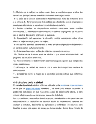 3.- Medidas de la calidad: se deben reunir datos y estadísticas para analizar las 
tendencias y los problemas en el funcionamiento de la organización. 
4.- El coste de la calidad: es el coste de hacer las cosas mal y de no hacerlo bien 
a la primera. 5.- Tener conciencia de la calidad: se adiestrará a toda la organización 
enseñando el coste de la no calidad con el objetivo de evitarlo. 
6.- Acción correctiva: se emprenderán medidas correctoras sobre posibles 
desviaciones. 7.- Planificación cero defectos: se definirá un programa de actuación 
con el objetivo de prevenir errores en lo sucesivo. 
8.- Capacitación del supervisor: la dirección recibirá preparación sobre cómo 
elaborar y ejecutar el programa de mejora. 
9.- Día de cero defectos: se considera la fecha en que la organización experimenta 
un cambio real en su funcionamiento. 
10.- Establecer las metas: se fijan los objetivos para reducir errores. 
11.- Eliminación de la causa error: se elimina lo que impida el cumplimiento del 
programa de actuación error cero. 
12.- Reconocimiento: se determinarán recompensas para aquellos que cumplan las 
metas establecidas. 
13.- Consejos de calidad: se pretende unir a todos los trabajadores mediante la 
comunicación. 
14.- Empezar de nuevo: la mejora de la calidad es un ciclo continuo que no termina 
nunca. 
4.4 circulos de la calidad 
El círculo de calidad práctica o técnica utilizada en la gestión de organizaciones 
en la que un grupo de trabajo voluntario , se reúne para buscar soluciones a 
problemas detectados en sus respectivas áreas de desempeño laboral, o para 
mejorar algún aspecto que caracteriza su puesto de trabajo. 
Las conclusiones y resultados de estos grupos, son elevadas a las personas con 
responsabilidad y capacidad de decisión sobre su implantación, quienes las 
analizan y estudian, decidiendo su aprobación y dotándolas de recursos para 
llevarlas a cabo. Los grupos se reúnen de forma regular, dentro de su horario de 
 