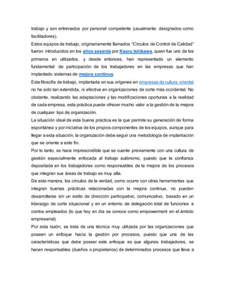 trabajo y son entrenados por personal competente (usualmente designados como 
facilitadores). 
Estos equipos de trabajo, originariamente llamados “Círculos de Control de Calidad” 
fueron introducidos en los años sesenta por Kaoru Ishikawa, quien fue uno de los 
primeros en utilizarlos, y desde entonces, han representado un elemento 
fundamental de participación de los trabajadores en las empresas que han 
implantado sistemas de mejora continua. 
Esta filosofía de trabajo, implantada en sus orígenes en empresas de cultura oriental 
no ha sido tan extendida, ni efectiva en organizaciones de corte más occidental. No 
obstante, realizando las adaptaciones y las modificaciones oportunas a la realidad 
de cada empresa, esta práctica puede ofrecer mucho valor a la gestión de la mejora 
de cualquier tipo de organización. 
La situación ideal de esta buena práctica es la que permite su generación de forma 
espontánea y por iniciativa de los propios componentes de los equipos, aunque para 
llegar a esta situación, la organización debe seguir una metodología de implantación 
que se oriente a este fin. 
Por lo tanto, se hace imprescindible que se cuente previamente con una cultura de 
gestión especialmente enfocada al trabajo autónomo, puesto que la confianza 
depositada en los trabajadores como responsables de la mejora de los procesos 
que integran sus áreas de trabajo es muy alta. 
De esta manera, los círculos de la verdad, como ocurre con otras herramientas que 
integran buenas prácticas relacionadas con la mejora continua, no pueden 
desarrollarse sin un estilo de dirección participativo, comunicativo, basado en un 
liderazgo de corte situacional y en un entorno de delegación total de funciones a 
ciertos empleados (lo que hoy en día se conoce como empowerment en el ámbito 
empresarial). 
Por esta razón, se trata de una técnica muy utilizada por las organizaciones que 
poseen un enfoque hacia la gestión por procesos, puesto que una de las 
características que debe poseer este enfoque es que algunos trabajadores, se 
hacen responsables (dueños o propietarios) de determinados procesos que lleva a 
 