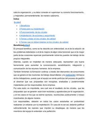 cabo la organización, y su labor consiste en supervisar su correcto funcionamiento, 
y mejorarlos permanentemente de manera autónoma. 
Índice 
[ocultar] 
 1 Beneficios 
 2 Fases para su implantación 
 3 Funcionamiento de los círculos 
 4 Implantación de acciones y seguimiento 
 5 Temas a tratar en los círculos de calidad 
 6 Temas que no deben tratarse en los círculos de calidad 
Beneficios[editar] 
El principal beneficio, como se ha descrito con anterioridad, es el de la solución de 
los problemas detectados o el de la mejora de algún área funcional que en la mayor 
parte de las ocasiones repercute positivamente sobre los puestos de trabajo de los 
propios integrantes. 
Además, cuando se implantan de manera adecuada, representan una buena 
herramienta para aumentar la concienciación, sensibilización, integración y 
comunicación de los recursos humanos de la empresa. 
También fomentan la formación continua a través del intercambio de conocimiento 
que se genera en las reuniones de trabajo desarrolladas y la motivación intrínseca 
de los trabajadores, puesto que el equipo se siente partícipe del proceso de gestión 
al observar que sus propuestas son recogidas, analizadas y posteriormente 
implantadas por los responsables de la empresa. 
Por esta razón es importante, sea cual sea el resultado de los círculos, que las 
propuestas que se generen sean bien recibidas y agradecidas por la organización, 
y en los casos en los que se estime oportuno, reconocidas públicamente o incluso 
incentivadas de alguna manera. 
Los responsables, deberán en todos los casos estudiarlas en profundidad 
realizando un esfuerzo por su implantación. En caso de no ser así, deberán justificar 
suficientemente las razones que impiden su despliegue, de manera que los 
miembros del equipo lo entiendan a la perfección. 
 