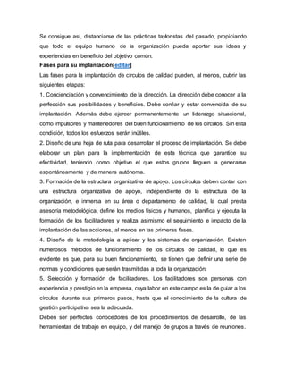 Se consigue así, distanciarse de las prácticas tayloristas del pasado, propiciando 
que todo el equipo humano de la organización pueda aportar sus ideas y 
experiencias en beneficio del objetivo común. 
Fases para su implantación[editar] 
Las fases para la implantación de círculos de calidad pueden, al menos, cubrir las 
siguientes etapas: 
1. Concienciación y convencimiento de la dirección. La dirección debe conocer a la 
perfección sus posibilidades y beneficios. Debe confiar y estar convencida de su 
implantación. Además debe ejercer permanentemente un liderazgo situacional, 
como impulsores y mantenedores del buen funcionamiento de los círculos. Sin esta 
condición, todos los esfuerzos serán inútiles. 
2. Diseño de una hoja de ruta para desarrollar el proceso de implantación. Se debe 
elaborar un plan para la implementación de esta técnica que garantice su 
efectividad, teniendo como objetivo el que estos grupos lleguen a generarse 
espontáneamente y de manera autónoma. 
3. Formación de la estructura organizativa de apoyo. Los círculos deben contar con 
una estructura organizativa de apoyo, independiente de la estructura de la 
organización, e inmersa en su área o departamento de calidad, la cual presta 
asesoría metodológica, define los medios físicos y humanos, planifica y ejecuta la 
formación de los facilitadores y realiza asimismo el seguimiento e impacto de la 
implantación de las acciones, al menos en las primeras fases. 
4. Diseño de la metodología a aplicar y los sistemas de organización. Existen 
numerosos métodos de funcionamiento de los círculos de calidad, lo que es 
evidente es que, para su buen funcionamiento, se tienen que definir una serie de 
normas y condiciones que serán trasmitidas a toda la organización. 
5. Selección y formación de facilitadores. Los facilitadores son personas con 
experiencia y prestigio en la empresa, cuya labor en este campo es la de guiar a los 
círculos durante sus primeros pasos, hasta que el conocimiento de la cultura de 
gestión participativa sea la adecuada. 
Deben ser perfectos conocedores de los procedimientos de desarrollo, de las 
herramientas de trabajo en equipo, y del manejo de grupos a través de reuniones. 
 