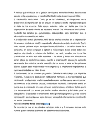 A medida que el enfoque de la gestión participativa mediante círculos de calidad se 
asienta en la organización, el papel del facilitador deja de ser imprescindible. 
6. Declaración institucional. Como ya se ha comentado, el compromiso de la 
dirección en la implantación de los círculos de calidad, resulta imprescindible para 
el éxito de los mismos. Este apoyo, además, debe ser visible por toda la 
organización. En este sentido, es necesario realizar una “declaración institucional” 
mediante los canales de comunicación establecidos, para garantizar que la 
información es conocida por todos. 
7. Selección de temas prioritarios. Uno de los errores comunes en la implantación 
de un nuevo modelo de gestión es pretender abarcar demasiado al principio. Por lo 
tanto, en una primera etapa, se eligen temas prioritarios, o pequeñas áreas de la 
compañía, en donde empezar a aplicar la metodología. Estas áreas deben ser 
elegidas atendiendo a criterios de facilidad, es decir, aquellas en donde las 
posibilidades de éxito son más evidentes. Los temas y áreas más complicados 
serían objeto de posteriores etapas, cuando la organización alcance la suficiente 
experiencia. Los criterios para la selección de los temas a tratar en las primeras 
etapas, pueden estar relacionados con la urgencia y la importancia de problemas o 
mejoras detectadas por otras áreas. 
8. Lanzamiento de los primeros programas. Definida la metodología que regirá las 
reuniones, realizada la declaración institucional, formados a los facilitadores que 
participarán en el proceso y seleccionadas las áreas con las que se va a comenzar, 
se convocará a los primeros círculos, con carácter voluntario. Siempre se tendrá en 
cuenta que lo importante en estas primeras experiencias es el obtener éxitos, por lo 
que se comenzará con temas que puedan resultar atractivos y de interés para los 
trabajadores. Si se realiza el lanzamiento de los primeros programas y no se obtiene 
participación, se dejará pasar algún tiempo y se repetirá el lanzamiento modificando 
los temas propuestos. 
Funcionamiento de los círculos[editar] 
Se recomienda que en los círculos participen entre 4 y 8 personas, aunque este 
número puede variarse levemente en determinadas situaciones. 
 
