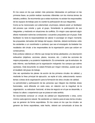 En los casos en los que existan más personas interesadas en participar en las 
primeras fases, se podrán realizar reuniones diferentes con los mismos temas de 
debate y análisis. Se recomienda que a estas reuniones no asistan los responsables 
de los equipos de trabajo para no coartar la participación de sus integrantes. 
Como se ha mencionado con anterioridad, al principio, deberá existir un facilitador 
del proceso que oriente y guíe al grupo, fomentando la participación de sus 
integrantes y mediando en situaciones de conflicto. En ningún caso ejercerá algún 
efecto moderador sobre las conclusiones o acuerdos propuestos por el grupo. Este 
facilitador no tiene la responsabilidad de valorar ni aconsejar en ningún momento 
las propuestas derivadas del trabajo del equipo. Además, deberá nombrarse entre 
los asistentes a un coordinador o portavoz que sea el encargado de trasladar los 
resultados del círculo a los responsables de la organización para que actúen en 
consecuencia. 
Este portavoz elabora un informe que recoja los temas planteados y la descripción 
exhaustiva (objetivos, acciones, plazos, recursos, etc…) sobre las acciones de 
mejora propuestas y su posterior implantación. Es conveniente que la estructura de 
este informe, sea facilitada por la organización incluyendo los campos que estime 
oportunos. Este documento no estará firmado por ningún individuo, puesto que es 
el resultado del grupo de trabajo. 
Una vez aprobados los planes de acción de los primeros círculos de calidad, y 
mediante la línea principal de ejecución, se repite el ciclo, seleccionando nuevos 
temas o áreas de la organización para la formación de otros círculos de calidad. 
La periodicidad y participación de las personas que integran las distintas áreas 
funcionales, será diferente en cada caso, en relación con la magnitud de la 
organización, su estructura funcional, el área de negocio en el que se desarrolla, o 
incluso la cultura o experiencia que se posea en este sentido. 
Se recomienda convocar un círculo de calidad por departamento o área, como 
mínimo cada ejercicio natural. No existiendo un máximo para el caso de los círculos 
que se generan de forma espontánea. En los casos en los que los círculos se 
generen de forma espontánea, este hecho, deberá ser comunicado al área de 
 