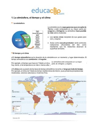 Ediciones SM
1.La atmósfera, el tiempo y el clima
 La atmósfera
La atmósfera es la capa gaseosa que envuelve la
Tierra, y está compuesta en su mayor parte por
oxígeno y nitrógeno. La atmósfera hace posible
la vida sobre el planeta:
 Los seres vivos necesitan de sus gases para
vivir y respirar.
 Actúa como escudo protector, tanto contra las
radiaciones ultravioletas del Sol, como
impidiendo que los meteoritos alcancen la
superficie terrestre.
El tiempo y el clima
 El tiempo atmosférico es la situación de la atmósfera en un momento y lugar determinados. El
tiempo atmosférico es cambiante e irregular.
Por ejemplo, el tiempo que hace en Toledo un día y a una hora determinados: si hace sol o nubes, si
hay viento, si la temperatura es más o menos alta, etc.
 El clima esla sucesión de los tiposde tiempo atmosférico durante un largo período de tiempo.
Por ejemplo, el clima de Toledo es de tipo mediterráneo de interior,pues presenta precipitaciones
moderadas, veranos calurosos e inviernos fríos.
La atmósfera está compuesta en su mayor
parte de nitrógeno y oxígeno.
 